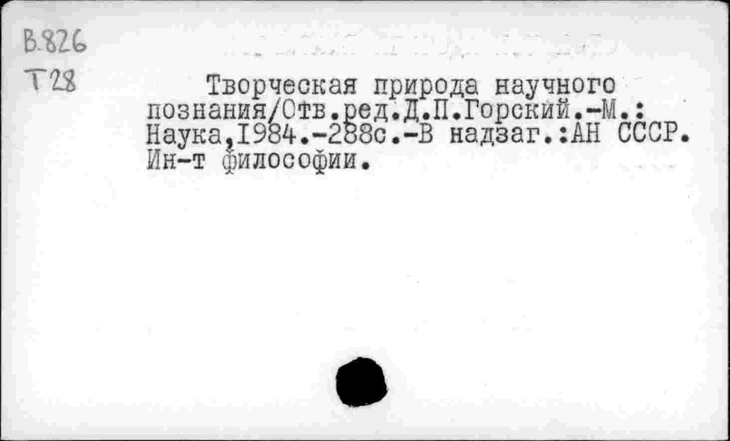 ﻿Творческая природа научного познания/Ств.ред.Д.П.Горский.-М.: Наука,1984.-288с.-В надзаг.:АН СССР. Ин-т философии.